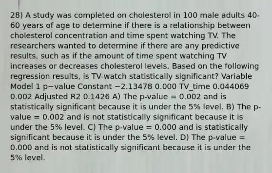 28) A study was completed on cholesterol in 100 male adults 40-60 years of age to determine if there is a relationship between cholesterol concentration and time spent watching TV. The researchers wanted to determine if there are any predictive results, such as if the amount of time spent watching TV increases or decreases cholesterol levels. Based on the following regression results, is TV-watch statistically significant? Variable Model 1 p−value Constant −2.13478 0.000 TV_time 0.044069 0.002 Adjusted R2 0.1426 A) The p-value = 0.002 and is statistically significant because it is under the 5% level. B) The p-value = 0.002 and is not statistically significant because it is under the 5% level. C) The p-value = 0.000 and is statistically significant because it is under the 5% level. D) The p-value = 0.000 and is not statistically significant because it is under the 5% level.