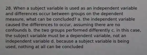 28. When a subject variable is used as an independent variable and differences occur between groups on the dependent measure, what can be concluded? a. the independent variable caused the differences to occur, assuming there are no confounds b. the two groups performed differently c. in this case, the subject variable must be a dependent variable, not an independent variable d. because a subject variable is being used, nothing at all can be concluded