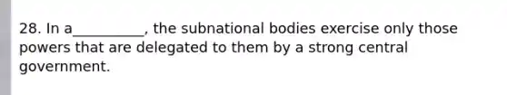 28. In a__________, the subnational bodies exercise only those powers that are delegated to them by a strong central government.