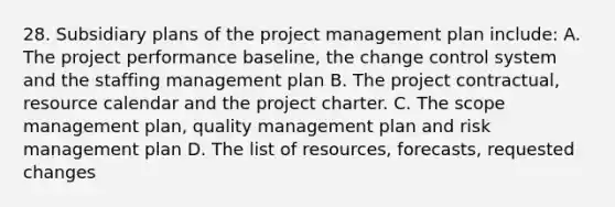 28. Subsidiary plans of the project management plan include: A. The project performance baseline, the change control system and the staffing management plan B. The project contractual, resource calendar and the project charter. C. The scope management plan, quality management plan and risk management plan D. The list of resources, forecasts, requested changes