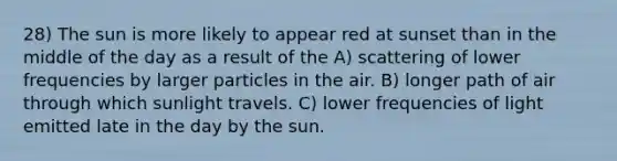 28) The sun is more likely to appear red at sunset than in the middle of the day as a result of the A) scattering of lower frequencies by larger particles in the air. B) longer path of air through which sunlight travels. C) lower frequencies of light emitted late in the day by the sun.