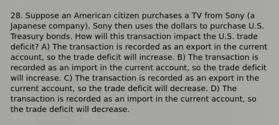 28. Suppose an American citizen purchases a TV from Sony (a Japanese company). Sony then uses the dollars to purchase U.S. Treasury bonds. How will this transaction impact the U.S. trade deficit? A) The transaction is recorded as an export in the current account, so the trade deficit will increase. B) The transaction is recorded as an import in the current account, so the trade deficit will increase. C) The transaction is recorded as an export in the current account, so the trade deficit will decrease. D) The transaction is recorded as an import in the current account, so the trade deficit will decrease.