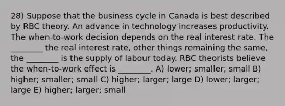 28) Suppose that the business cycle in Canada is best described by RBC theory. An advance in technology increases productivity. The when-to-work decision depends on the real interest rate. The ________ the real interest rate, other things remaining the same, the ________ is the supply of labour today. RBC theorists believe the when-to-work effect is ________. A) lower; smaller; small B) higher; smaller; small C) higher; larger; large D) lower; larger; large E) higher; larger; small