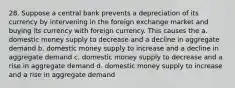 28. Suppose a central bank prevents a depreciation of its currency by intervening in the foreign exchange market and buying its currency with foreign currency. This causes the a. domestic money supply to decrease and a decline in aggregate demand b. domestic money supply to increase and a decline in aggregate demand c. domestic money supply to decrease and a rise in aggregate demand d. domestic money supply to increase and a rise in aggregate demand