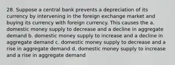 28. Suppose a central bank prevents a depreciation of its currency by intervening in the foreign exchange market and buying its currency with foreign currency. This causes the a. domestic money supply to decrease and a decline in aggregate demand b. domestic money supply to increase and a decline in aggregate demand c. domestic money supply to decrease and a rise in aggregate demand d. domestic money supply to increase and a rise in aggregate demand