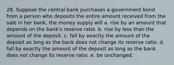 28. Suppose the central bank purchases a government bond from a person who deposits the entire amount received from the sale in her bank, the money supply will a. rise by an amount that depends on the bank's reserve ratio. b. rise by less than the amount of the deposit. c. fall by exactly the amount of the deposit as long as the bank does not change its reserve ratio. d. fall by exactly the amount of the deposit as long as the bank does not change its reserve ratio. e. be unchanged.