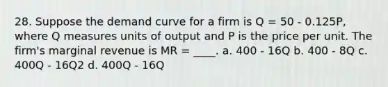 28. Suppose the demand curve for a firm is Q = 50 - 0.125P, where Q measures units of output and P is the price per unit. The firm's marginal revenue is MR = ____. a. 400 - 16Q b. 400 - 8Q c. 400Q - 16Q2 d. 400Q - 16Q