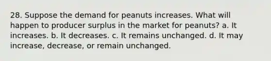 28. Suppose the demand for peanuts increases. What will happen to producer surplus in the market for peanuts? a. It increases. b. It decreases. c. It remains unchanged. d. It may increase, decrease, or remain unchanged.