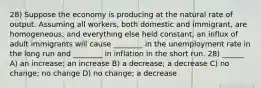 28) Suppose the economy is producing at the natural rate of output. Assuming all workers, both domestic and immigrant, are homogeneous, and everything else held constant, an influx of adult immigrants will cause ________ in the unemployment rate in the long run and ________ in inflation in the short run. 28) ______ A) an increase; an increase B) a decrease; a decrease C) no change; no change D) no change; a decrease