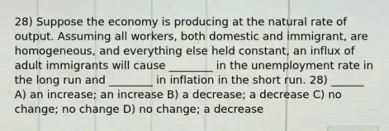 28) Suppose the economy is producing at the natural rate of output. Assuming all workers, both domestic and immigrant, are homogeneous, and everything else held constant, an influx of adult immigrants will cause ________ in the unemployment rate in the long run and ________ in inflation in the short run. 28) ______ A) an increase; an increase B) a decrease; a decrease C) no change; no change D) no change; a decrease