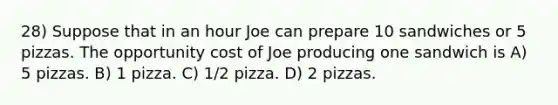 28) Suppose that in an hour Joe can prepare 10 sandwiches or 5 pizzas. The opportunity cost of Joe producing one sandwich is A) 5 pizzas. B) 1 pizza. C) 1/2 pizza. D) 2 pizzas.