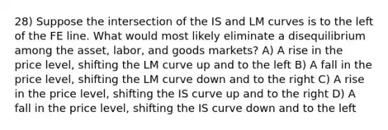 28) Suppose the intersection of the IS and LM curves is to the left of the FE line. What would most likely eliminate a disequilibrium among the asset, labor, and goods markets? A) A rise in the price level, shifting the LM curve up and to the left B) A fall in the price level, shifting the LM curve down and to the right C) A rise in the price level, shifting the IS curve up and to the right D) A fall in the price level, shifting the IS curve down and to the left