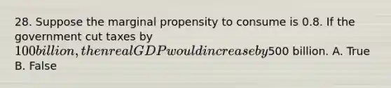 28. Suppose the marginal propensity to consume is 0.8. If the government cut taxes by 100 billion, then real GDP would increase by500 billion. A. True B. False