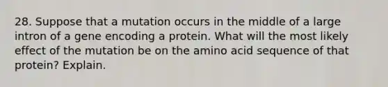 28. Suppose that a mutation occurs in the middle of a large intron of a gene encoding a protein. What will the most likely effect of the mutation be on the amino acid sequence of that protein? Explain.