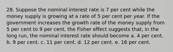 28. Suppose the nominal interest rate is 7 per cent while the money supply is growing at a rate of 5 per cent per year. If the government increases the growth rate of the money supply from 5 per cent to 9 per cent, the Fisher effect suggests that, in the long run, the nominal interest rate should become a. 4 per cent. b. 9 per cent. c. 11 per cent. d. 12 per cent. e. 16 per cent.