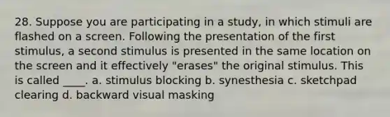 28. Suppose you are participating in a study, in which stimuli are flashed on a screen. Following the presentation of the first stimulus, a second stimulus is presented in the same location on the screen and it effectively "erases" the original stimulus. This is called ____. a. stimulus blocking b. synesthesia c. sketchpad clearing d. backward visual masking