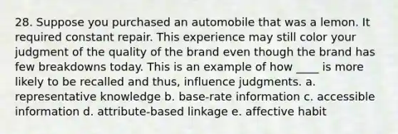 28. Suppose you purchased an automobile that was a lemon. It required constant repair. This experience may still color your judgment of the quality of the brand even though the brand has few breakdowns today. This is an example of how ____ is more likely to be recalled and thus, influence judgments. a. representative knowledge b. base-rate information c. accessible information d. attribute-based linkage e. affective habit