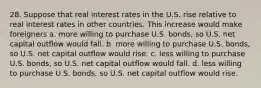 28. Suppose that real interest rates in the U.S. rise relative to real interest rates in other countries. This increase would make foreigners a. more willing to purchase U.S. bonds, so U.S. net capital outflow would fall. b. more willing to purchase U.S. bonds, so U.S. net capital outflow would rise. c. less willing to purchase U.S. bonds, so U.S. net capital outflow would fall. d. less willing to purchase U.S. bonds, so U.S. net capital outflow would rise.