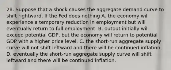 28. Suppose that a shock causes the aggregate demand curve to shift rightward. If the Fed does nothing A. the economy will experience a temporary reduction in employment but will eventually return to full employment. B. output initially will exceed potential GDP, but the economy will return to potential GDP with a higher price level. C. the short-run aggregate supply curve will not shift leftward and there will be continued inflation. D. eventually the short-run aggregate supply curve will shift leftward and there will be continued inflation.