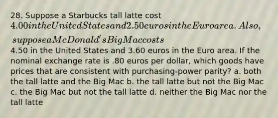 28. Suppose a Starbucks tall latte cost 4.00 in the United States and 2.50 euros in the Euro area. Also, suppose a McDonald's Big Mac costs4.50 in the United States and 3.60 euros in the Euro area. If the nominal exchange rate is .80 euros per dollar, which goods have prices that are consistent with purchasing-power parity? a. both the tall latte and the Big Mac b. the tall latte but not the Big Mac c. the Big Mac but not the tall latte d. neither the Big Mac nor the tall latte