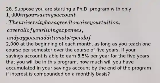 28. Suppose you are starting a Ph.D. program with only 1,000 in your savings account. The university has agreed to waive your tuition, cover all of your living expenses, and pay you an additional stipend of2,000 at the beginning of each month, as long as you teach one course per semester over the course of five years. If your savings account is able to earn 5.5% per year for the five years that you will be in this program, how much will you have accumulated in your savings account by the end of the program if interest is compounded on a monthly basis?