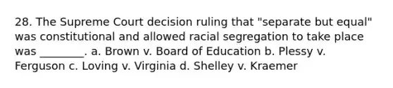 28. The Supreme Court decision ruling that "separate but equal" was constitutional and allowed racial segregation to take place was ________. a. Brown v. Board of Education b. Plessy v. Ferguson c. Loving v. Virginia d. Shelley v. Kraemer