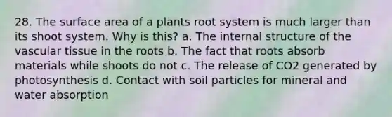 28. The surface area of a plants root system is much larger than its shoot system. Why is this? a. The internal structure of the vascular tissue in the roots b. The fact that roots absorb materials while shoots do not c. The release of CO2 generated by photosynthesis d. Contact with soil particles for mineral and water absorption