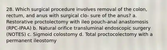 28. Which surgical procedure involves removal of the colon, rectum, and anus with surgical clo- sure of the anus? a. Restorative proctolectomy with ileo pouch-anal anastomosis (RPC-IPAA) b. Natural orifice transluminal endoscopic surgery (NOTES) c. Sigmoid colostomy d. Total proctocolectomy with a permanent ileostomy