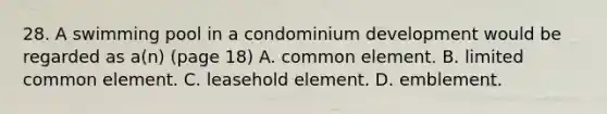 28. A swimming pool in a condominium development would be regarded as a(n) (page 18) A. common element. B. limited common element. C. leasehold element. D. emblement.