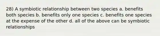 28) A symbiotic relationship between two species a. benefits both species b. benefits only one species c. benefits one species at the expense of the other d. all of the above can be symbiotic relationships