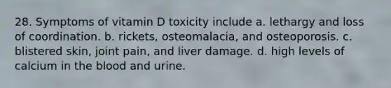 28. Symptoms of vitamin D toxicity include a. lethargy and loss of coordination. b. rickets, osteomalacia, and osteoporosis. c. blistered skin, joint pain, and liver damage. d. high levels of calcium in the blood and urine.