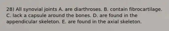 28) All synovial joints A. are diarthroses. B. contain fibrocartilage. C. lack a capsule around the bones. D. are found in the appendicular skeleton. E. are found in the axial skeleton.