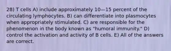 28) T cells A) include approximately 10—15 percent of the circulating lymphocytes. B) can differentiate into plasmocytes when appropriately stimulated. C) are responsible for the phenomenon in the body known as "humoral immunity." D) control the activation and activity of B cells. E) All of the answers are correct.