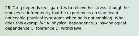 28. Tariq depends on cigarettes to relieve his stress, though he smokes so infrequently that he experiences no significant, noticeable physical symptoms when he is not smoking. What does this exemplify? A. physical dependence B. psychological dependence C. tolerance D. withdrawal