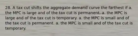 28. A tax cut shifts the aggregate demand curve the farthest if a. the MPC is large and of the tax cut is permanent. a. the MPC is large and of the tax cut is temporary. a. the MPC is small and of the tax cut is permanent. a. the MPC is small and of the tax cut is temporary.