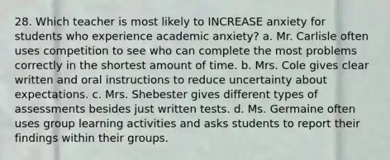 28. Which teacher is most likely to INCREASE anxiety for students who experience academic anxiety? a. Mr. Carlisle often uses competition to see who can complete the most problems correctly in the shortest amount of time. b. Mrs. Cole gives clear written and oral instructions to reduce uncertainty about expectations. c. Mrs. Shebester gives different types of assessments besides just written tests. d. Ms. Germaine often uses group learning activities and asks students to report their findings within their groups.