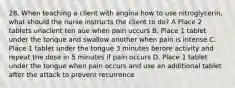 28, When teaching a client with angina how to use nitroglycerin, what should the nurse instructs the client to do? A Place 2 tablets unaclent ten aue when pain uccurs B. Place 1 tablet under the tonque and swallow another when pain is intense C. Place 1 tablet under the tongue 3 minutes berore activity and repeat the dose in 5 minutes if pain occurs D. Place 1 tablet under the tongue when pain occurs and use an additional tablet after the attack to prevent recurrence