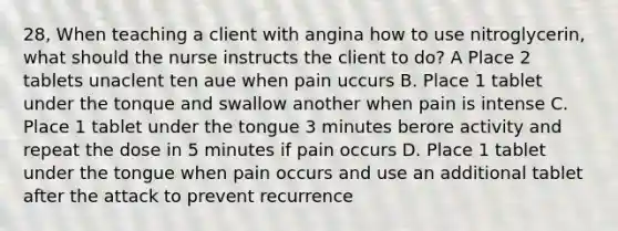 28, When teaching a client with angina how to use nitroglycerin, what should the nurse instructs the client to do? A Place 2 tablets unaclent ten aue when pain uccurs B. Place 1 tablet under the tonque and swallow another when pain is intense C. Place 1 tablet under the tongue 3 minutes berore activity and repeat the dose in 5 minutes if pain occurs D. Place 1 tablet under the tongue when pain occurs and use an additional tablet after the attack to prevent recurrence