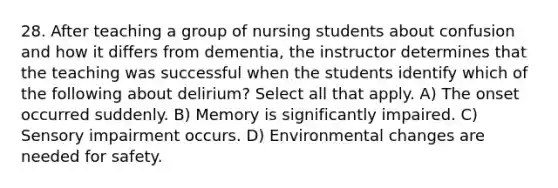 28. After teaching a group of nursing students about confusion and how it differs from dementia, the instructor determines that the teaching was successful when the students identify which of the following about delirium? Select all that apply. A) The onset occurred suddenly. B) Memory is significantly impaired. C) Sensory impairment occurs. D) Environmental changes are needed for safety.