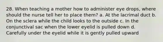 28. When teaching a mother how to administer eye drops, where should the nurse tell her to place them? a. At the lacrimal duct b. On the sclera while the child looks to the outside c. In the conjunctival sac when the lower eyelid is pulled down d. Carefully under the eyelid while it is gently pulled upward