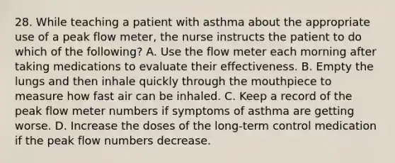 28. While teaching a patient with asthma about the appropriate use of a peak flow meter, the nurse instructs the patient to do which of the following? A. Use the flow meter each morning after taking medications to evaluate their effectiveness. B. Empty the lungs and then inhale quickly through the mouthpiece to measure how fast air can be inhaled. C. Keep a record of the peak flow meter numbers if symptoms of asthma are getting worse. D. Increase the doses of the long-term control medication if the peak flow numbers decrease.