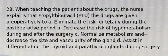 28. When teaching the patient about the drugs, the nurse explains that Propylthiouracil (PTU) the drugs are given preoperatively to a. Eliminate the risk for tetany during the postoperative period b. Decrease the risk of hypometabolism during and after the surgery c. Normalize metabolism and decrease the size and vascularity of the gland d. Assist in differentiating the thyroid and parathyroid glands during surgery