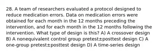 28. A team of researchers evaluated a protocol designed to reduce medication errors. Data on medication errors were obtained for each month in the 12 months preceding the intervention, and for each month in the 12 months following the intervention. What type of design is this? A) A crossover design B) A nonequivalent control group pretest±posttest design C) A one-group pretest±posttest design D) A time-series design