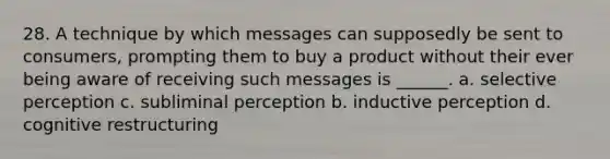 28. A technique by which messages can supposedly be sent to consumers, prompting them to buy a product without their ever being aware of receiving such messages is ______. a. selective perception c. subliminal perception b. inductive perception d. cognitive restructuring