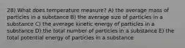 28) What does temperature measure? A) the average mass of particles in a substance B) the average size of particles in a substance C) the average kinetic energy of particles in a substance D) the total number of particles in a substance E) the total potential energy of particles in a substance