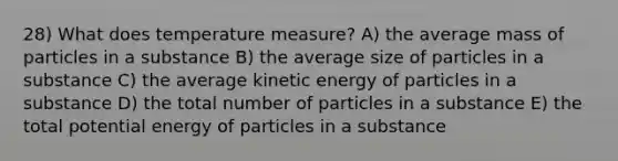 28) What does temperature measure? A) the average mass of particles in a substance B) the average size of particles in a substance C) the average kinetic energy of particles in a substance D) the total number of particles in a substance E) the total potential energy of particles in a substance