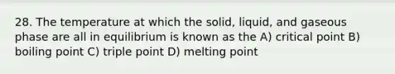 28. The temperature at which the solid, liquid, and gaseous phase are all in equilibrium is known as the A) critical point B) boiling point C) triple point D) melting point