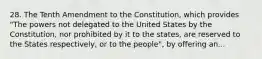 28. The Tenth Amendment to the Constitution, which provides "The powers not delegated to the United States by the Constitution, nor prohibited by it to the states, are reserved to the States respectively, or to the people", by offering an...