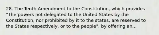 28. The Tenth Amendment to the Constitution, which provides "The powers not delegated to the United States by the Constitution, nor prohibited by it to the states, are reserved to the States respectively, or to the people", by offering an...