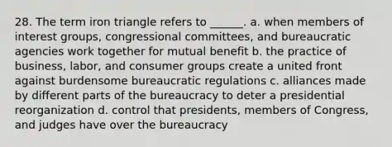 28. The term iron triangle refers to ______. a. when members of interest groups, congressional committees, and bureaucratic agencies work together for mutual benefit b. the practice of business, labor, and consumer groups create a united front against burdensome bureaucratic regulations c. alliances made by different parts of the bureaucracy to deter a presidential reorganization d. control that presidents, members of Congress, and judges have over the bureaucracy